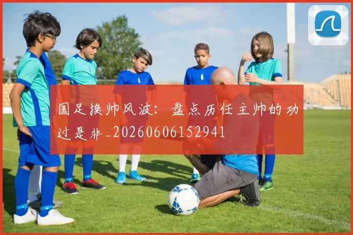 国足换帅风波:盘点历任主帅的功过是非_20260606152941