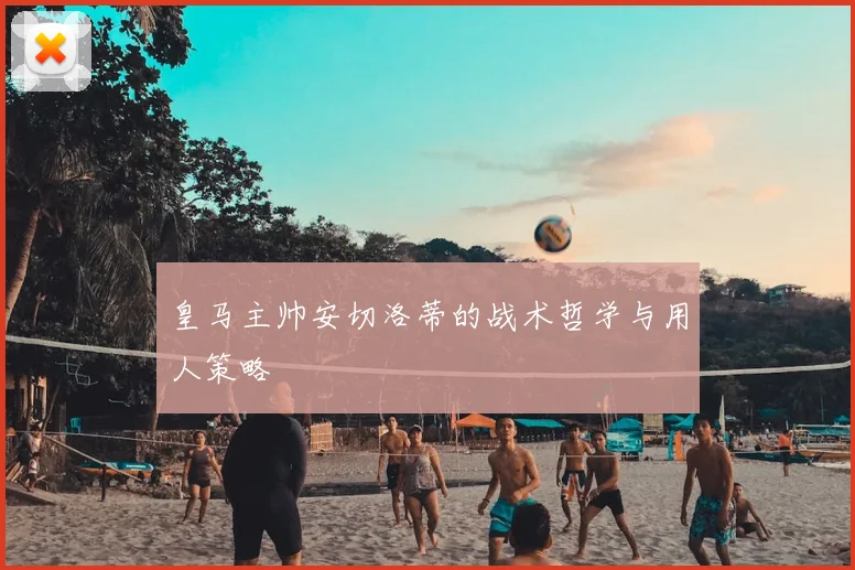 皇马主帅安切洛蒂的战术哲学与用人策略