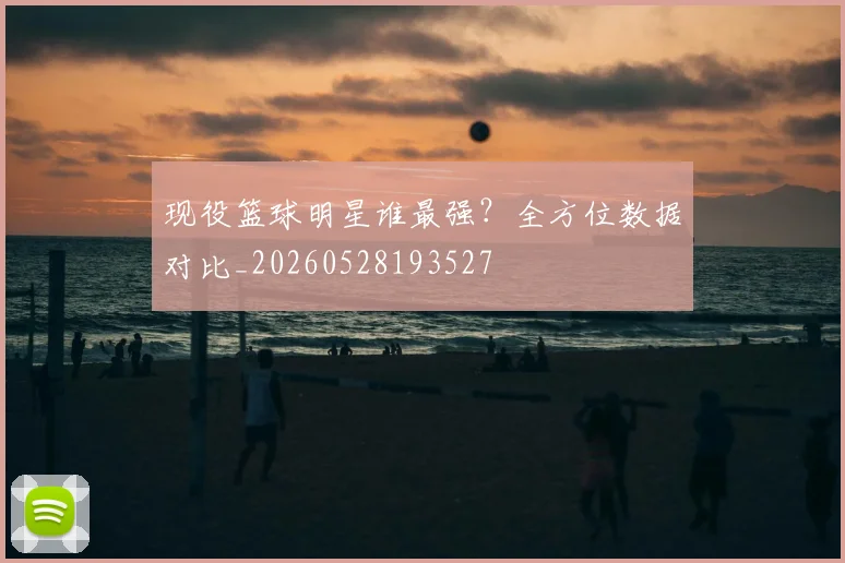 现役篮球明星谁最强?全方位数据对比_20260528193527