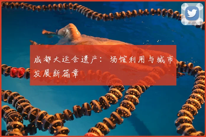 成都大运会遗产：场馆利用与城市发展新篇章