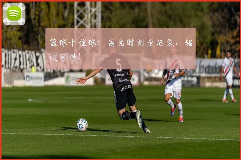 篮球十佳球:高光时刻全记录,错过可惜!