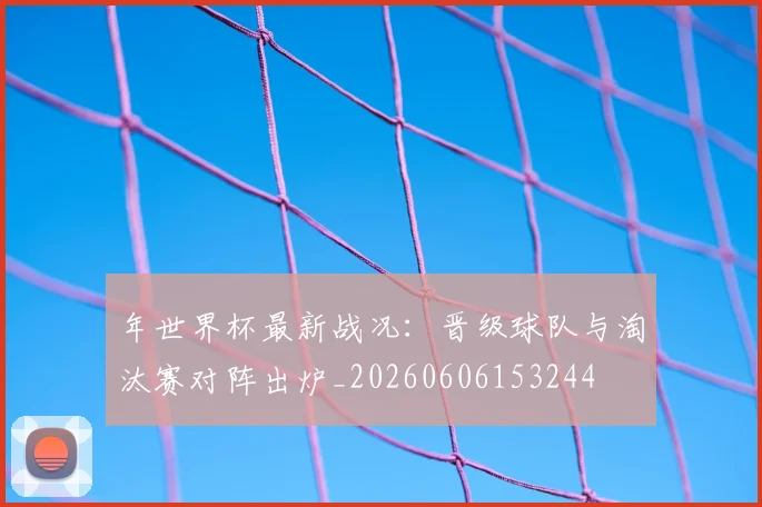 年世界杯最新战况:晋级球队与淘汰赛对阵出炉_20260606153244