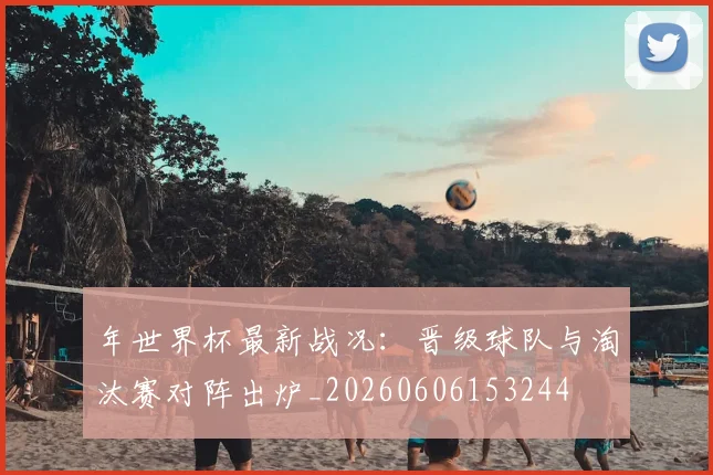 年世界杯最新战况：晋级球队与淘汰赛对阵出炉_20260606153244