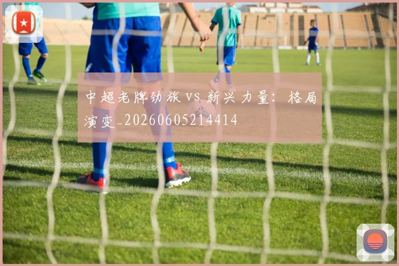 中超老牌劲旅 vs 新兴力量：格局演变_20260605214414