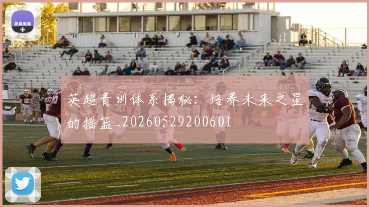 英超青训体系揭秘：培养未来之星的摇篮_20260529200601