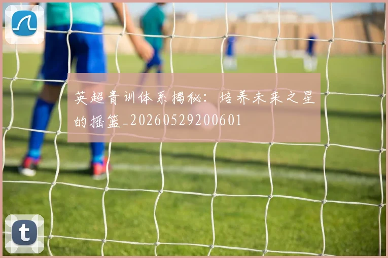 英超青训体系揭秘:培养未来之星的摇篮_20260529200601