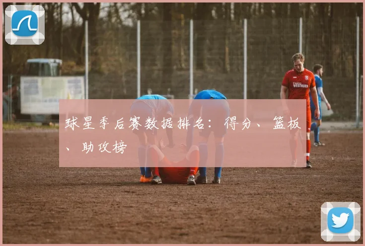 球星季后赛数据排名：得分、篮板、助攻榜