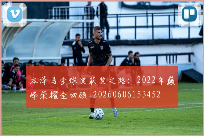本泽马金球奖获奖之路：2022年巅峰荣耀全回顾_20260606153452