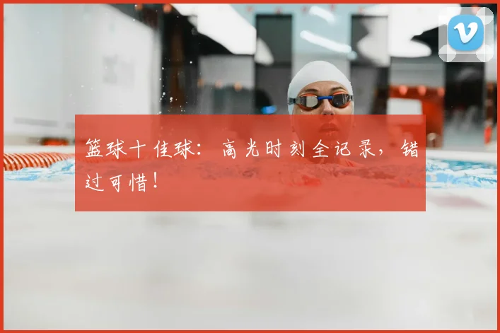篮球十佳球：高光时刻全记录，错过可惜！